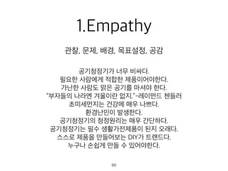1.Empathy
공기청정기가 너무 비싸다.
필요한 사람에게 적합한 제품이어야한다.
가난한 사람도 맑은 공기를 마셔야 한다.
“부자들의 나라엔 겨울이란 없지.”-레이먼드 첸들러
초미세먼지는 건강에 매우 나쁘다.
환경난민이 발생한다.
공기청정기의 청정원리는 매우 간단하다.
공기청정기는 필수 생활가전제품이 된지 오래다.
스스로 제품을 만들어보는 DIY가 트랜드다.
누구나 손쉽게 만들 수 있어야한다.
관찰, 문제, 배경, 목표설정, 공감
90
 