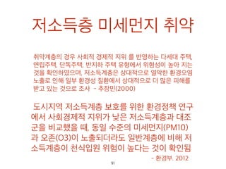 저소득층 미세먼지 취약
취약계층의 경우 사회적 경제적 지위 를 반영하는 다세
대 주택, 연립주택, 단독주택, 반지하 주택 유형에서 위
험성이 높아 지는 것을 확인하였으며, 저소득계층은 상
대적으로 열악한 환경오염 노출로 인해 일부 환경성 질
환에서 상대적으로 더 많은 피해를 받고 있는 것으로
조사 - 추장민(2000)
도시지역 저소득계층 보호를 위한 환경정
책 연구에서 사회경제적 지위가 낮은 저소
득계층과 대조군을 비교했을 때, 동일 수준
의 미세먼지(PM10)과 오존(O3)이 노출되
더라도 일반계층에 비해 저소득계층이 천
식입원 위험이 높다는 것이 확인됨- 환경부. 201291
 