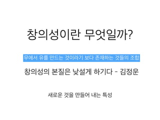 창의성이란 무엇일까?
무에서 유를 만드는 것이라기 보다 존재하는 것들의 조합
창의성의 본질은 낮설게 하기다 - 김정운
새로운 것을 만들어 내는 특성
 