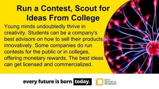 Young minds undoubtedly thrive in
creativity. Students can be a company's
best advisors on how to sell their products
innovatively. Some companies do run
contests for the public or in colleges,
offering monetary rewards. The best ideas
can get licensed and commercialized.
Run a Contest, Scout for
Ideas From College
 
