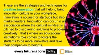 These are the strategies and techniques for
creative innovation that will help to bring
innovation culture in your workplace.
Innovation is not just for start-ups but also
market leaders. Innovation can occur in any
association where the cultural mindset is
pitched to discovering solutions to problems
creatively. That’s where an educational
institution's role comes to fosters the
students to be more innovative and take
their companies to heights.
 