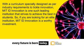 With a curriculum specially designed as per
industry requirements to tickle innovation,
MIT ID Innovation is one such leading
institution that strives to achieve the best in
students. So, if you are looking for an elite
institution, MIT ID Innovation is a worthy
investment.
 