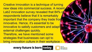 Creative innovation is a technique of turning
new ideas into commercial success. A recent
Lab2 innovation survey revealed that 84% of
respondents believe that it is remarkably
important that the company they trade from is
innovative. Hence, it's essential to be
innovative to satisfy customers and adapt to
external challenges quickly.
Therefore, we have mentioned some
strategies that businesses can opt to
bring innovation culture in their workplace -
 