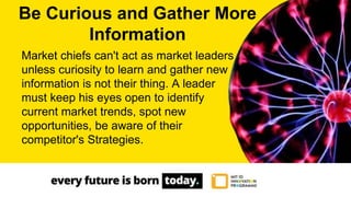 Market chiefs can't act as market leaders
unless curiosity to learn and gather new
information is not their thing. A leader
must keep his eyes open to identify
current market trends, spot new
opportunities, be aware of their
competitor's Strategies.
Be Curious and Gather More
Information
 