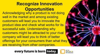 Acknowledging why a product is not doing
well in the market and among existing
customers will lead you to innovate the
product idea and check what works for its
successful sale. Understanding why
customers might be attracted to your rival
company will lead you to think of better
offerings for your consumers than what they
are receiving from other companies.
Recognize Innovation
Opportunities
 