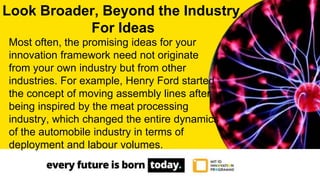 Most often, the promising ideas for your
innovation framework need not originate
from your own industry but from other
industries. For example, Henry Ford started
the concept of moving assembly lines after
being inspired by the meat processing
industry, which changed the entire dynamics
of the automobile industry in terms of
deployment and labour volumes.
Look Broader, Beyond the Industry,
For Ideas
 