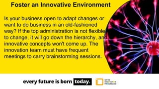 Is your business open to adapt changes or
want to do business in an old-fashioned
way? If the top administration is not flexible
to change, it will go down the hierarchy, and
innovative concepts won't come up. The
innovation team must have frequent
meetings to carry brainstorming sessions.
Foster an Innovative Environment
 