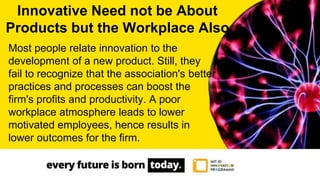 Most people relate innovation to the
development of a new product. Still, they
fail to recognize that the association's better
practices and processes can boost the
firm's profits and productivity. A poor
workplace atmosphere leads to lower
motivated employees, hence results in
lower outcomes for the firm.
Innovative Need not be About
Products but the Workplace Also
 