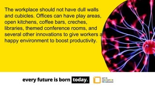 The workplace should not have dull walls
and cubicles. Offices can have play areas,
open kitchens, coffee bars, creches,
libraries, themed conference rooms, and
several other innovations to give workers a
happy environment to boost productivity.
 