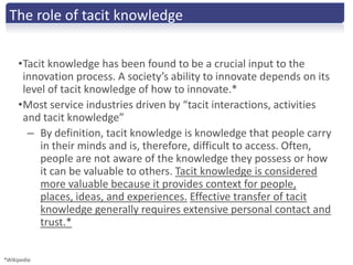 The role of tacit knowledge


     •Tacit knowledge has been found to be a crucial input to the
      innovation process. A society’s ability to innovate depends on its
      level of tacit knowledge of how to innovate.*
     •Most service industries driven by “tacit interactions, activities
      and tacit knowledge”
       – By definition, tacit knowledge is knowledge that people carry
          in their minds and is, therefore, difficult to access. Often,
          people are not aware of the knowledge they possess or how
          it can be valuable to others. Tacit knowledge is considered
          more valuable because it provides context for people,
          places, ideas, and experiences. Effective transfer of tacit
          knowledge generally requires extensive personal contact and
          trust.*


*Wikipedia
 