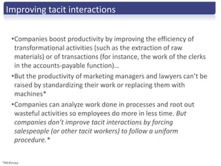 Improving tacit interactions

     •Companies boost productivity by improving the efficiency of
      transformational activities (such as the extraction of raw
      materials) or of transactions (for instance, the work of the clerks
      in the accounts-payable function)…
     •But the productivity of marketing managers and lawyers can’t be
      raised by standardizing their work or replacing them with
      machines*
     •Companies can analyze work done in processes and root out
      wasteful activities so employees do more in less time. But
      companies don’t improve tacit interactions by forcing
      salespeople (or other tacit workers) to follow a uniform
      procedure.*

*McKinsey
 