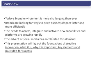 Overview


•Today’s brand environment is more challenging than ever
•Brands are looking for ways to drive business impact faster and
 more efficiently
•The needs to access, integrate and activate new capabilities and
 platforms are growing rapidly
•The advent of social media has accelerated this demand
•This presentation will lay out the foundations of creative
 innovation, what it is, why it is important, key elements and
 must do’s for success
 