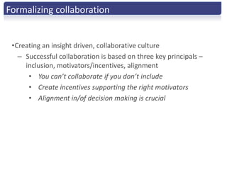Formalizing collaboration


 •Creating an insight driven, collaborative culture
   – Successful collaboration is based on three key principals –
     inclusion, motivators/incentives, alignment
      • You can’t collaborate if you don’t include
      • Create incentives supporting the right motivators
      • Alignment in/of decision making is crucial
 