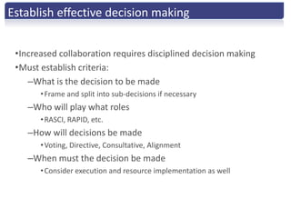 Establish effective decision making


 •Increased collaboration requires disciplined decision making
 •Must establish criteria:
    –What is the decision to be made
       • Frame and split into sub-decisions if necessary
    –Who will play what roles
       • RASCI, RAPID, etc.
    –How will decisions be made
       • Voting, Directive, Consultative, Alignment
    –When must the decision be made
       • Consider execution and resource implementation as well
 
