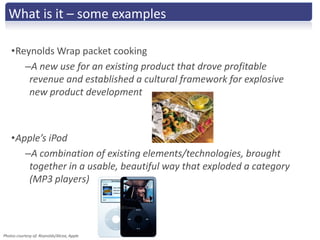What is it – some examples

    •Reynolds Wrap packet cooking
       –A new use for an existing product that drove profitable
        revenue and established a cultural framework for explosive
        new product development



    •Apple’s iPod
       –A combination of existing elements/technologies, brought
        together in a usable, beautiful way that exploded a category
        (MP3 players)




Photos courtesy of: Reynolds/Alcoa, Apple
 