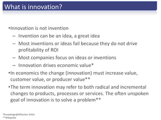 What is innovation?

    •Innovation is not invention
      – Invention can be an idea, a great idea
      – Most inventions or ideas fail because they do not drive
         profitability of ROI
      – Most companies focus on ideas or inventions
      – Innovation drives economic value*
    •In economics the change (innovation) must increase value,
     customer value, or producer value**
    •The term innovation may refer to both radical and incremental
     changes to products, processes or services. The often unspoken
     goal of innovation is to solve a problem**

*Knowledge@Wharton-Sirkin
**Wikipedia
 