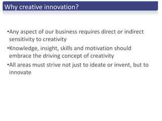 Why creative innovation?


•Any aspect of our business requires direct or indirect
 sensitivity to creativity
•Knowledge, insight, skills and motivation should
 embrace the driving concept of creativity
•All areas must strive not just to ideate or invent, but to
 innovate
 