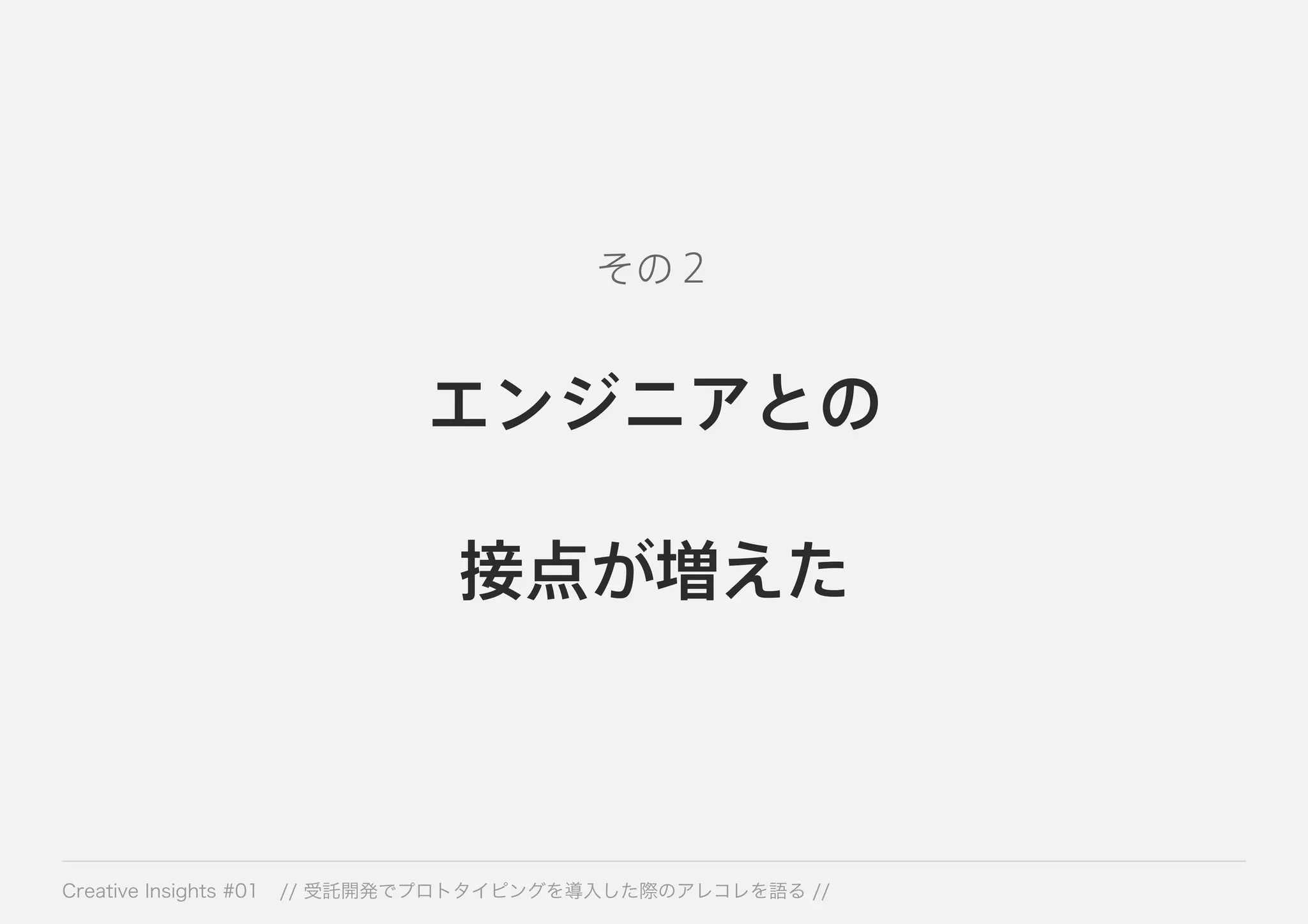 その２ 
エンジニアとの 
接点が増えた 
Creative Insights #01 // 受託開発でプロトタイピングを導入した際のアレコレを語る // 
 