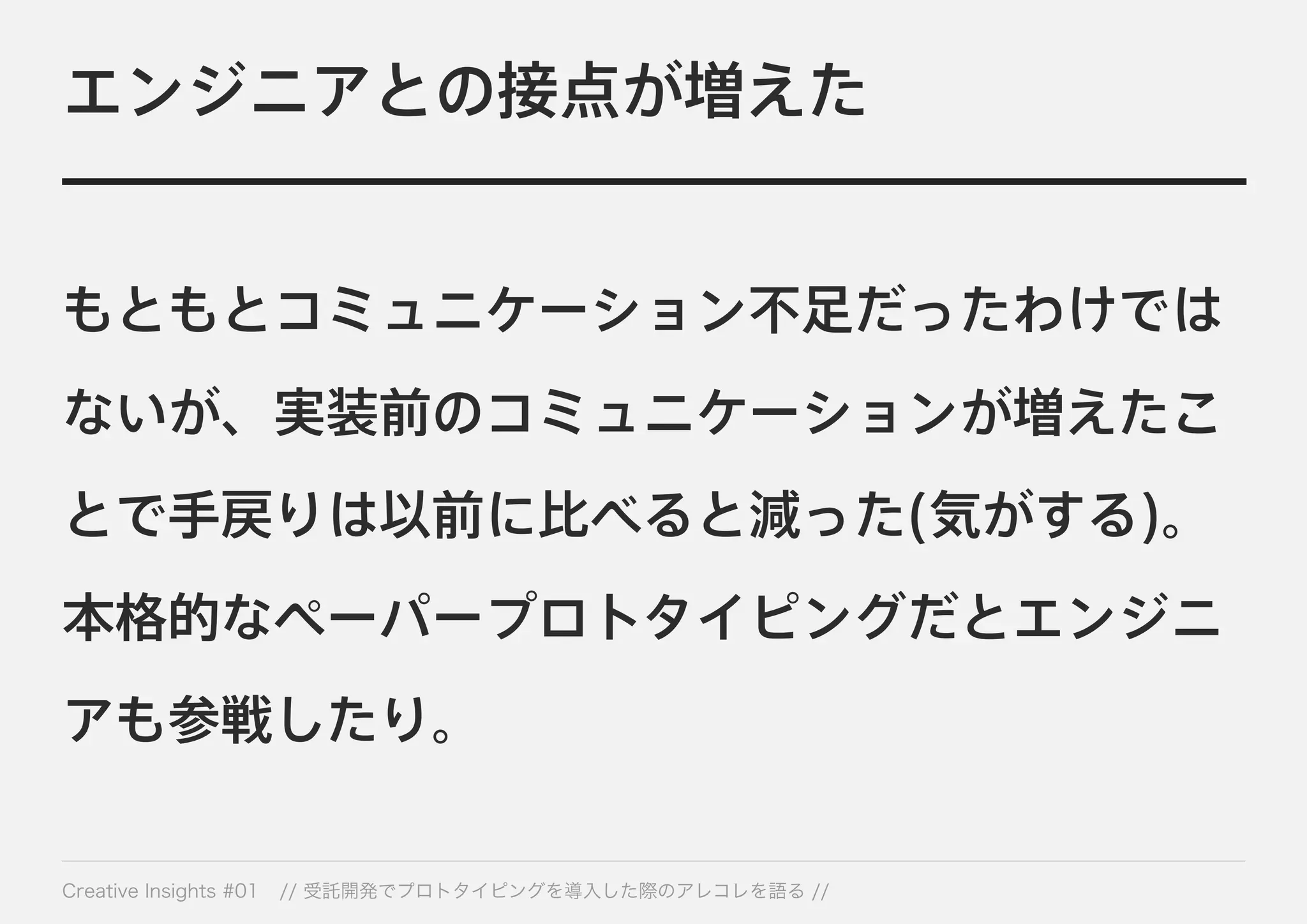 エンジニアとの接点が増えた 
もともとコミュニケーション不足だったわけでは 
ないが、実装前のコミュニケーションが増えたこ 
とで手戻りは以前に比べると減った(気がする)。 
本格的なペーパープロトタイピングだとエンジニ 
アも参戦したり。 
Creative Insights #01 // 受託開発でプロトタイピングを導入した際のアレコレを語る // 
 