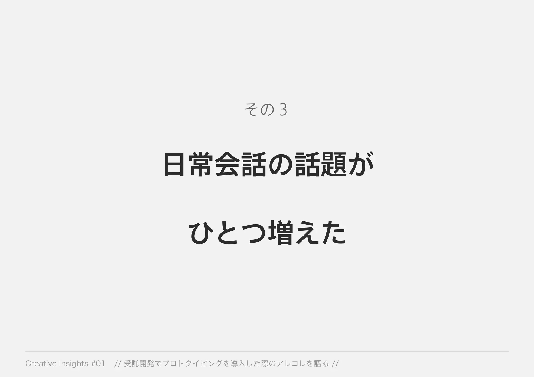 その３ 
日常会話の話題が 
ひとつ増えた 
Creative Insights #01 // 受託開発でプロトタイピングを導入した際のアレコレを語る // 
 