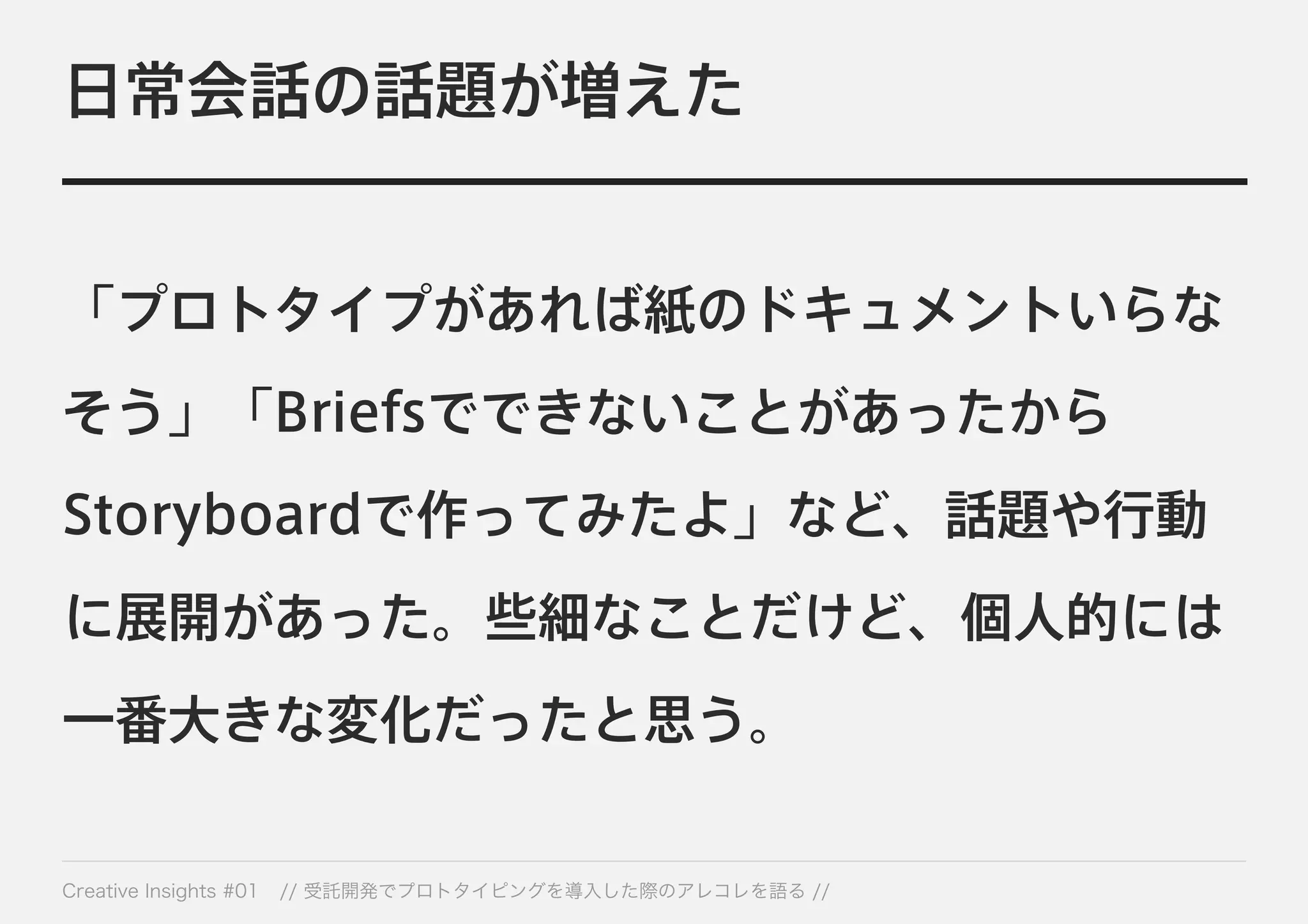 日常会話の話題が増えた 
「プロトタイプがあれば紙のドキュメントいらな 
そう」「Briefsでできないことがあったから 
Storyboardで作ってみたよ」など、話題や行動 
に展開があった。些細なことだけど、個人的には 
一番大きな変化だったと思う。 
Creative Insights #01 // 受託開発でプロトタイピングを導入した際のアレコレを語る // 
 