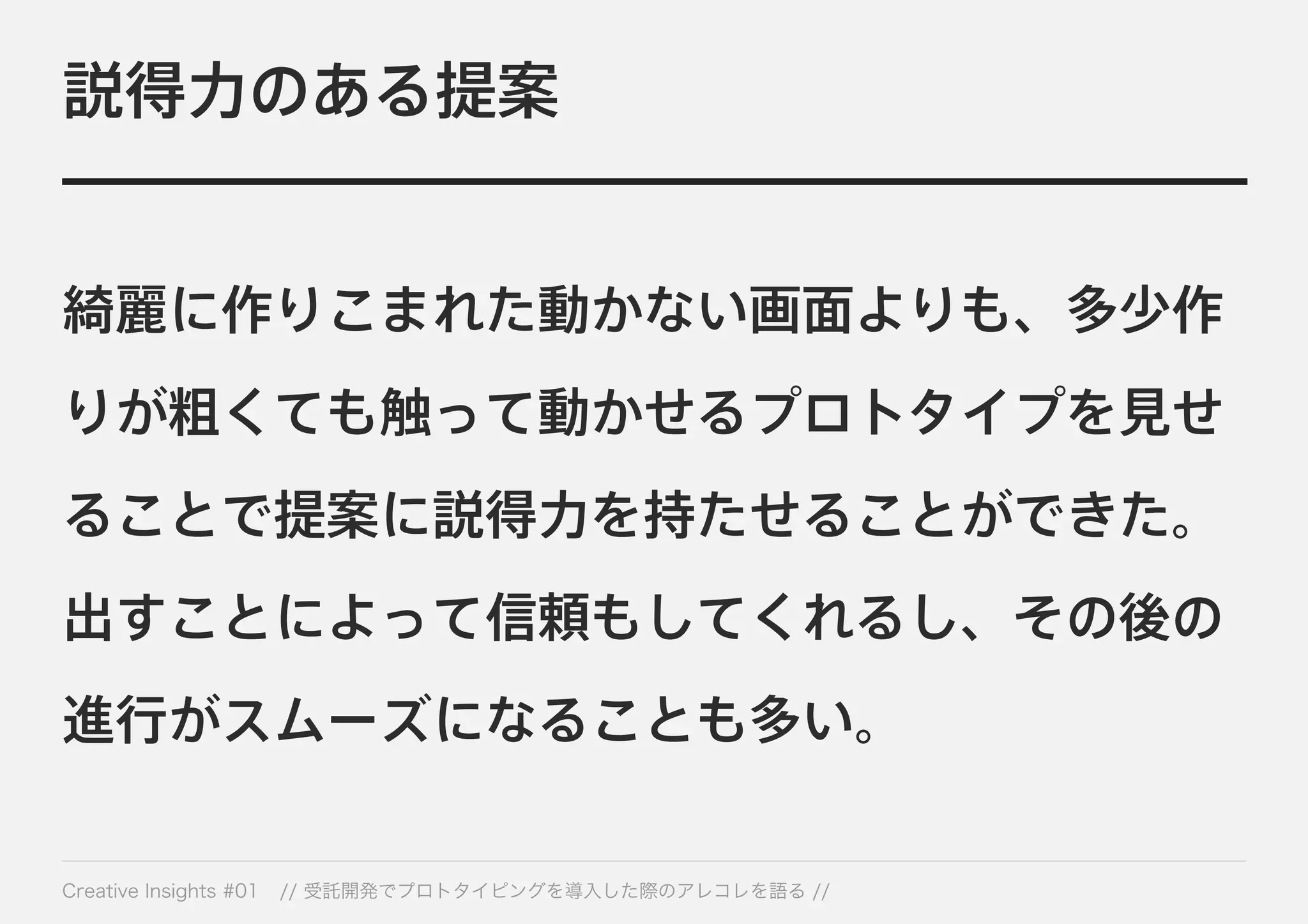 説得力のある提案 
綺麗に作りこまれた動かない画面よりも、多少作 
りが粗くても触って動かせるプロトタイプを見せ 
ることで提案に説得力を持たせることができた。 
出すことによって信頼もしてくれるし、その後の 
進行がスムーズになることも多い。 
Creative Insights #01 // 受託開発でプロトタイピングを導入した際のアレコレを語る // 
 