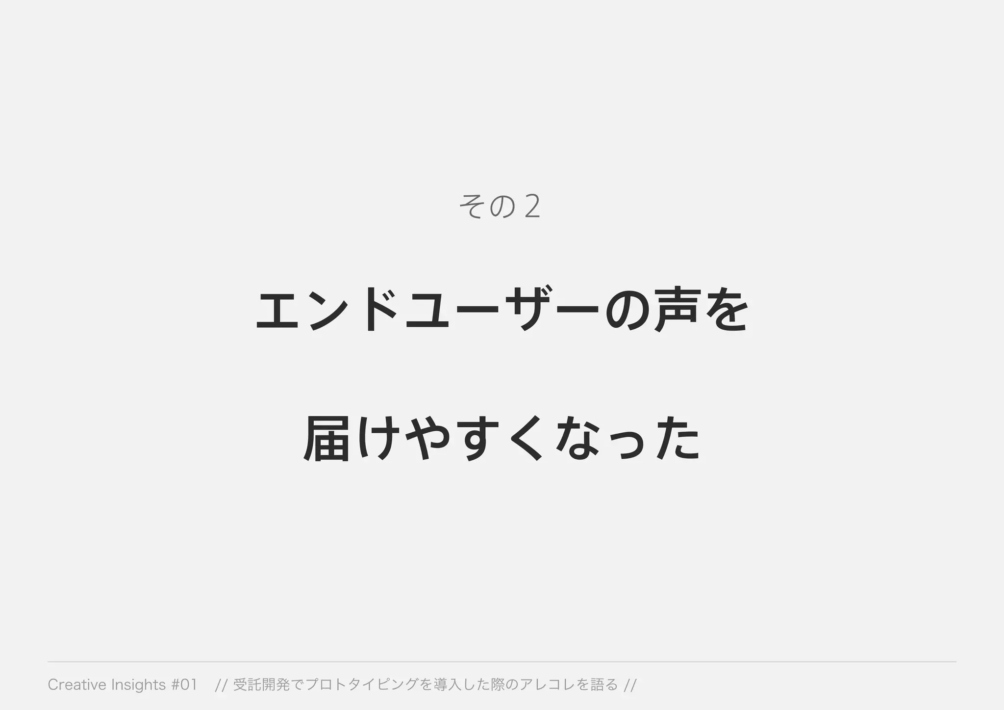 その２ 
エンドユーザーの声を 
届けやすくなった 
Creative Insights #01 // 受託開発でプロトタイピングを導入した際のアレコレを語る // 
 