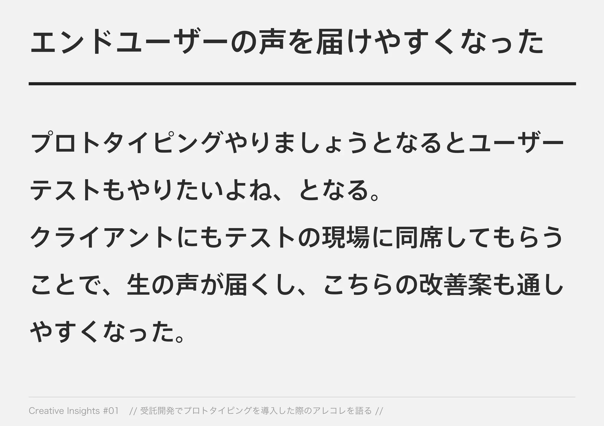 エンドユーザーの声を届けやすくなった 
プロトタイピングやりましょうとなるとユーザー 
テストもやりたいよね、となる。 
クライアントにもテストの現場に同席してもらう 
ことで、生の声が届くし、こちらの改善案も通し 
やすくなった。 
Creative Insights #01 // 受託開発でプロトタイピングを導入した際のアレコレを語る // 
 