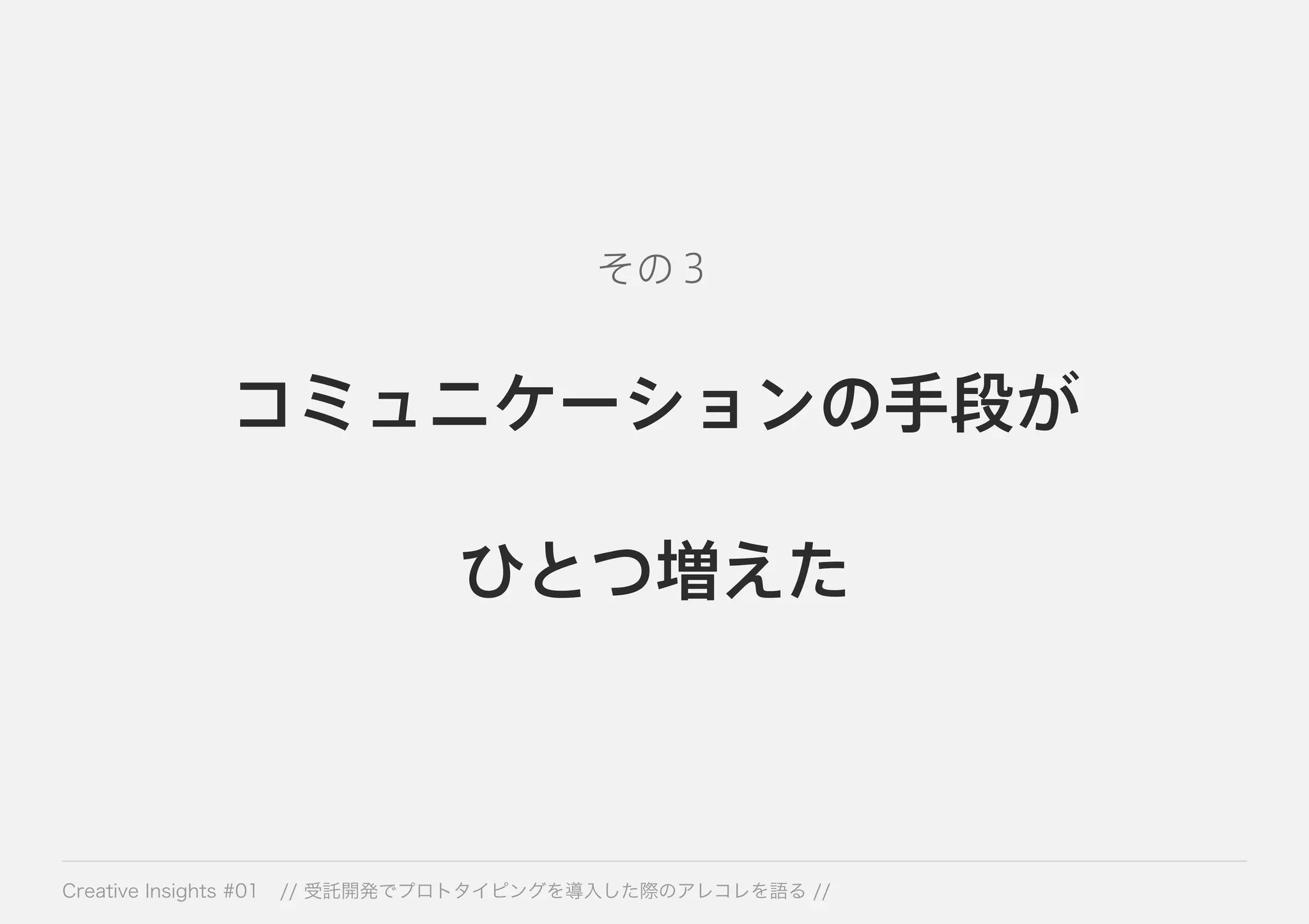その３ 
コミュニケーションの手段が 
ひとつ増えた 
Creative Insights #01 // 受託開発でプロトタイピングを導入した際のアレコレを語る // 
 