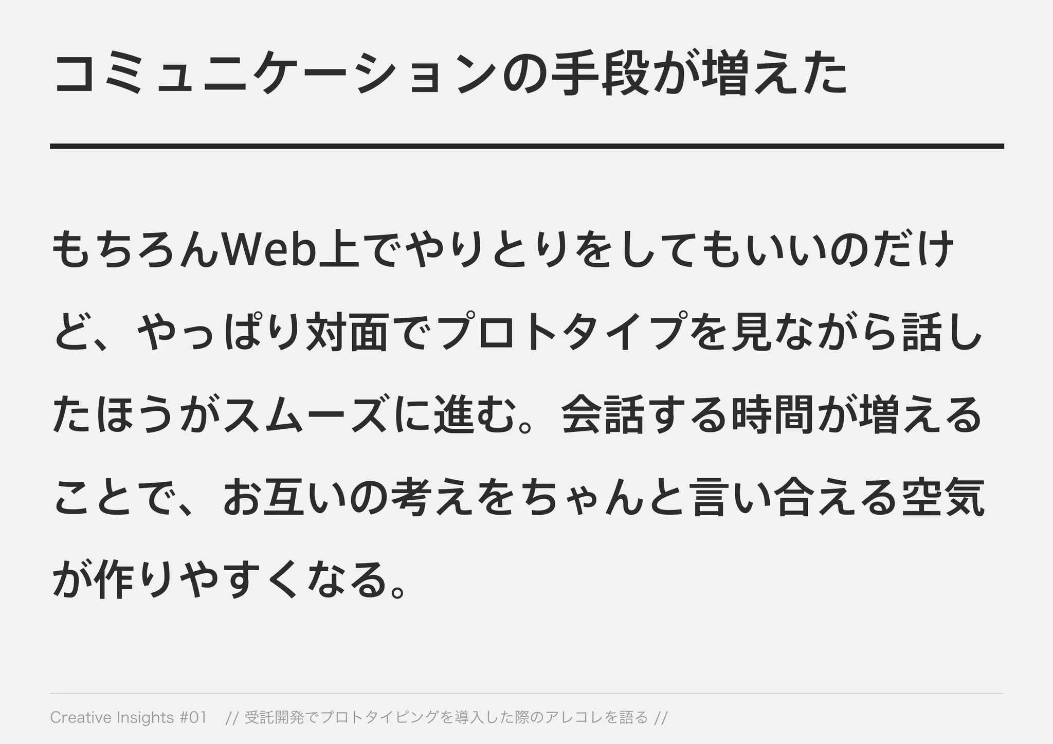コミュニケーションの手段が増えた 
もちろんWeb上でやりとりをしてもいいのだけ 
ど、やっぱり対面でプロトタイプを見ながら話し 
たほうがスムーズに進む。会話する時間が増える 
ことで、お互いの考えをちゃんと言い合える空気 
が作りやすくなる。 
Creative Insights #01 // 受託開発でプロトタイピングを導入した際のアレコレを語る // 
 