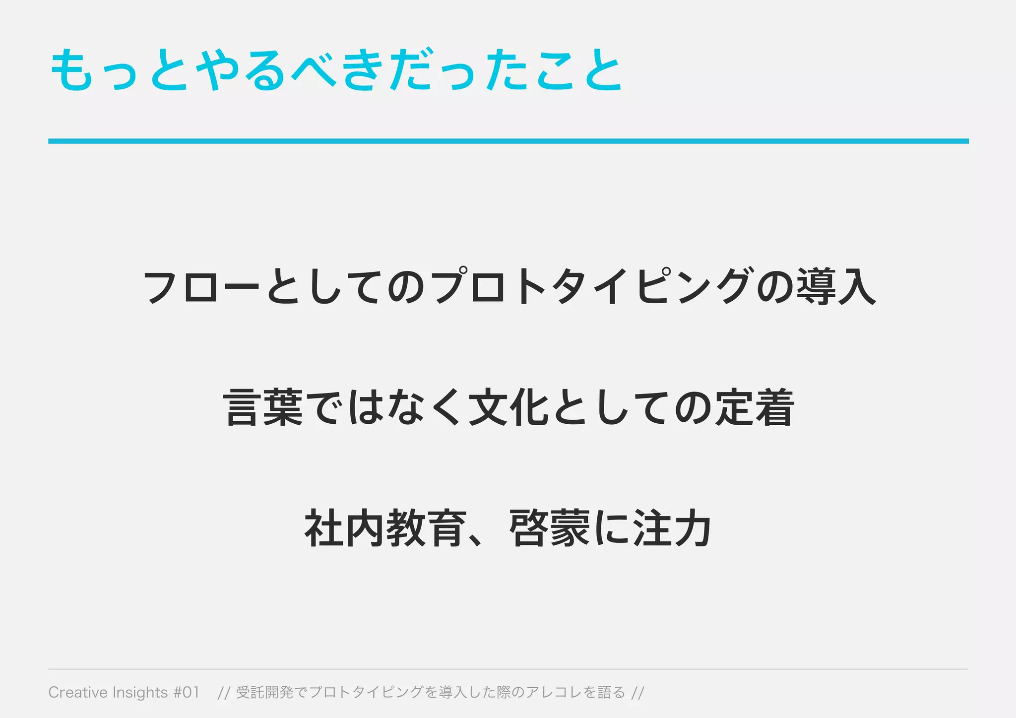 もっとやるべきだったこと 
フローとしてのプロトタイピングの導入 
言葉ではなく文化としての定着 
社内教育、啓蒙に注力 
Creative Insights #01 // 受託開発でプロトタイピングを導入した際のアレコレを語る // 
 