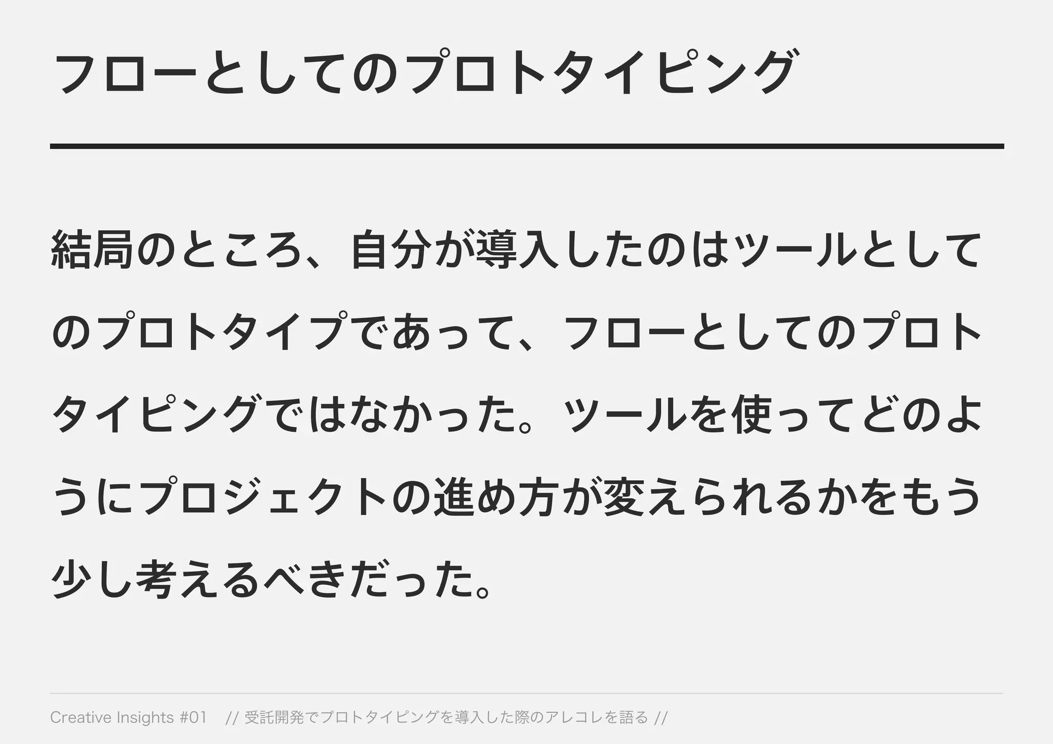 フローとしてのプロトタイピング 
結局のところ、自分が導入したのはツールとして 
のプロトタイプであって、フローとしてのプロト 
タイピングではなかった。ツールを使ってどのよ 
うにプロジェクトの進め方が変えられるかをもう 
少し考えるべきだった。 
Creative Insights #01 // 受託開発でプロトタイピングを導入した際のアレコレを語る // 
 
