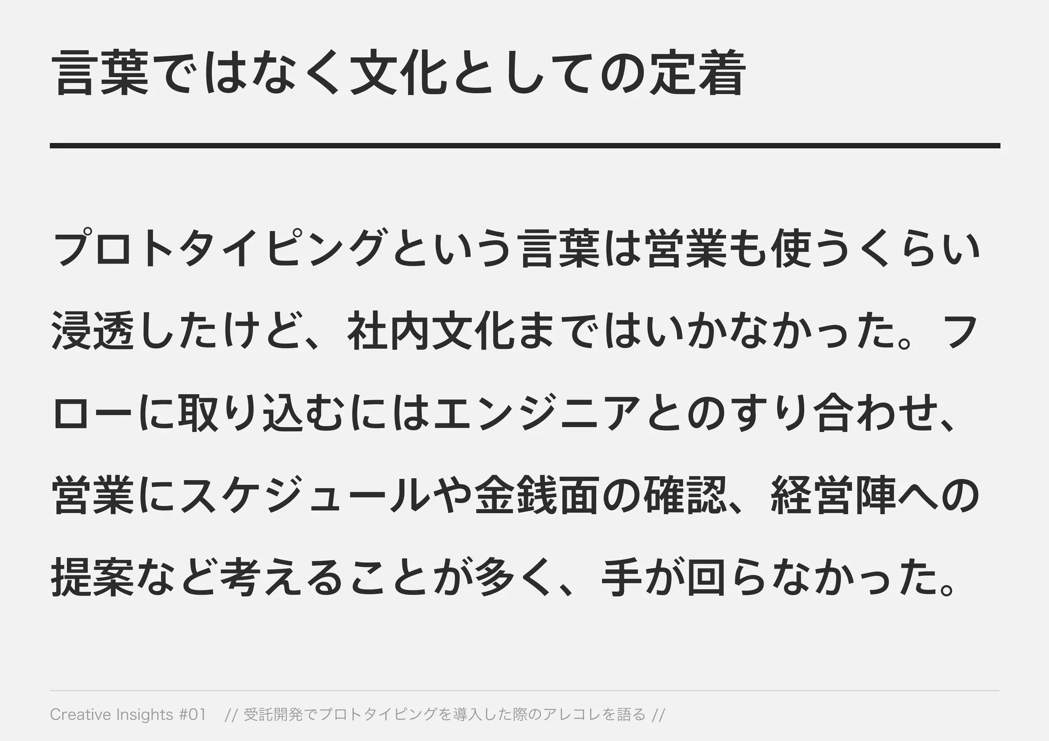 言葉ではなく文化としての定着 
プロトタイピングという言葉は営業も使うくらい 
浸透したけど、社内文化まではいかなかった。フ 
ローに取り込むにはエンジニアとのすり合わせ、 
営業にスケジュールや金銭面の確認、経営陣への 
提案など考えることが多く、手が回らなかった。 
Creative Insights #01 // 受託開発でプロトタイピングを導入した際のアレコレを語る // 
 