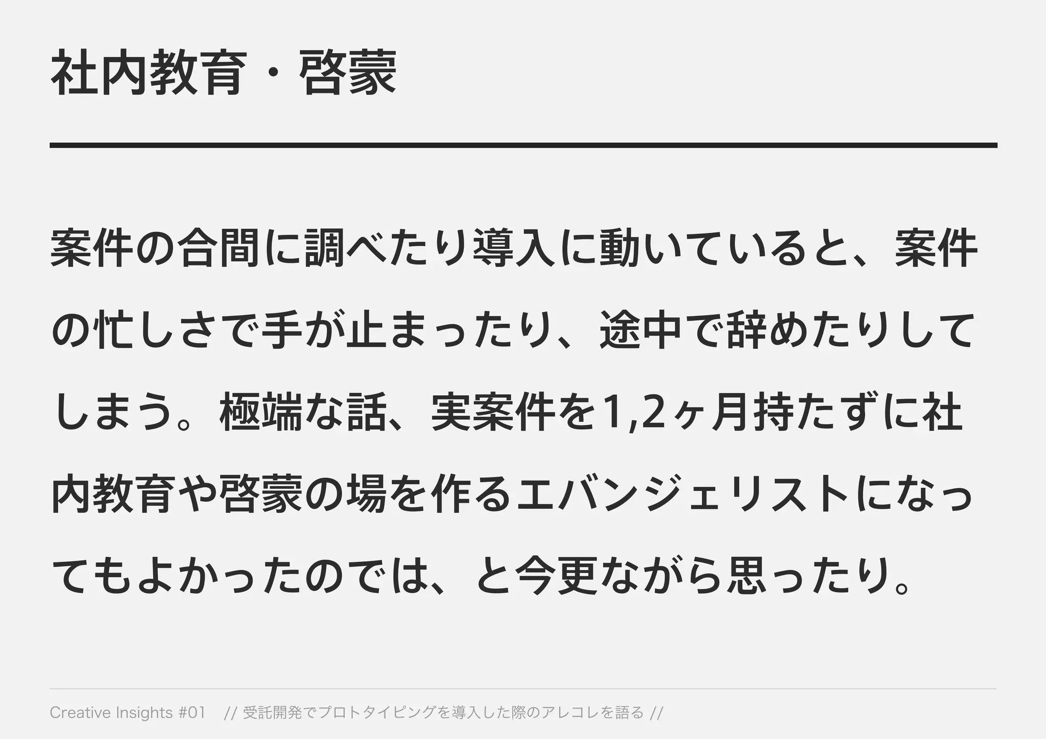 社内教育・啓蒙 
案件の合間に調べたり導入に動いていると、案件 
の忙しさで手が止まったり、途中で辞めたりして 
しまう。極端な話、実案件を1,2ヶ月持たずに社 
内教育や啓蒙の場を作るエバンジェリストになっ 
てもよかったのでは、と今更ながら思ったり。 
Creative Insights #01 // 受託開発でプロトタイピングを導入した際のアレコレを語る // 
 
