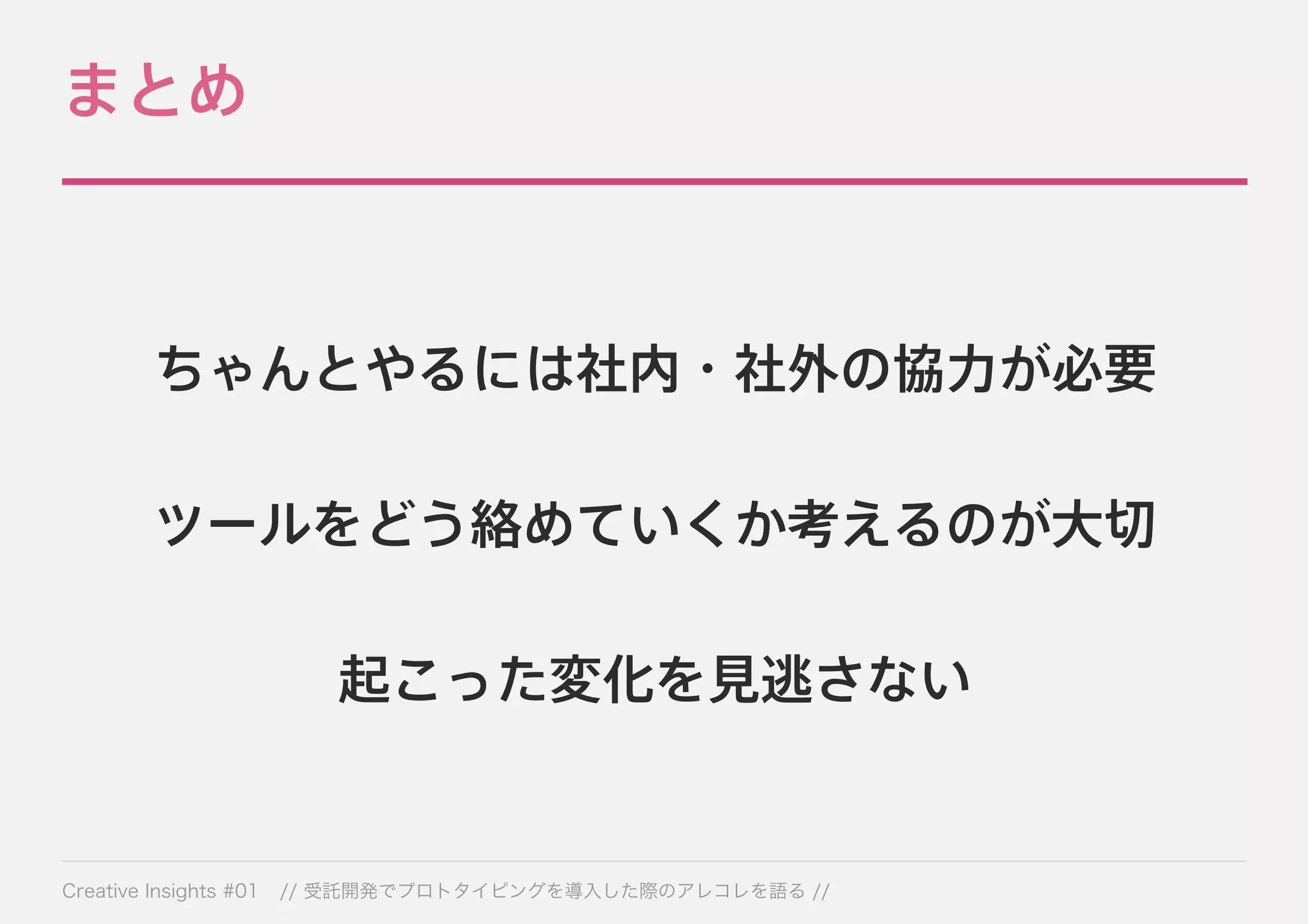 まとめ 
ちゃんとやるには社内・社外の協力が必要 
ツールをどう絡めていくか考えるのが大切 
起こった変化を見逃さない 
Creative Insights #01 // 受託開発でプロトタイピングを導入した際のアレコレを語る // 
 