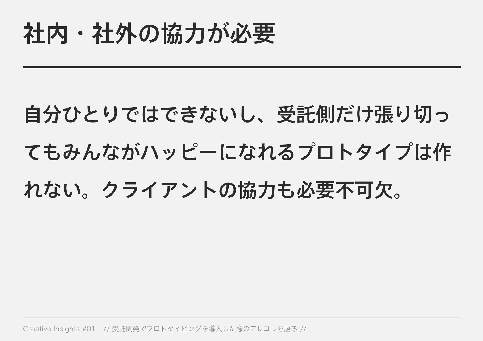 社内・社外の協力が必要 
自分ひとりではできないし、受託側だけ張り切っ 
てもみんながハッピーになれるプロトタイプは作 
れない。クライアントの協力も必要不可欠。 
Creative Insights #01 // 受託開発でプロトタイピングを導入した際のアレコレを語る // 
 