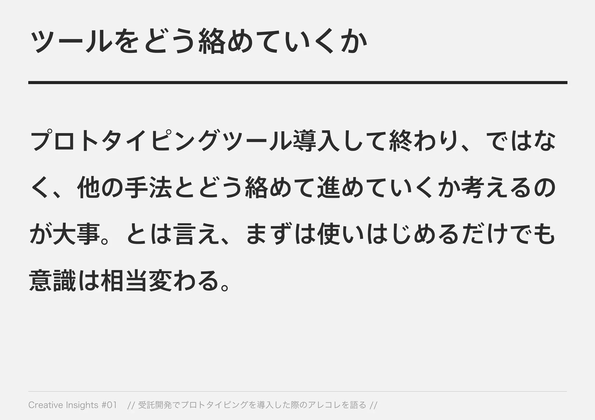 ツールをどう絡めていくか 
プロトタイピングツール導入して終わり、ではな 
く、他の手法とどう絡めて進めていくか考えるの 
が大事。とは言え、まずは使いはじめるだけでも 
意識は相当変わる。 
Creative Insights #01 // 受託開発でプロトタイピングを導入した際のアレコレを語る // 
 