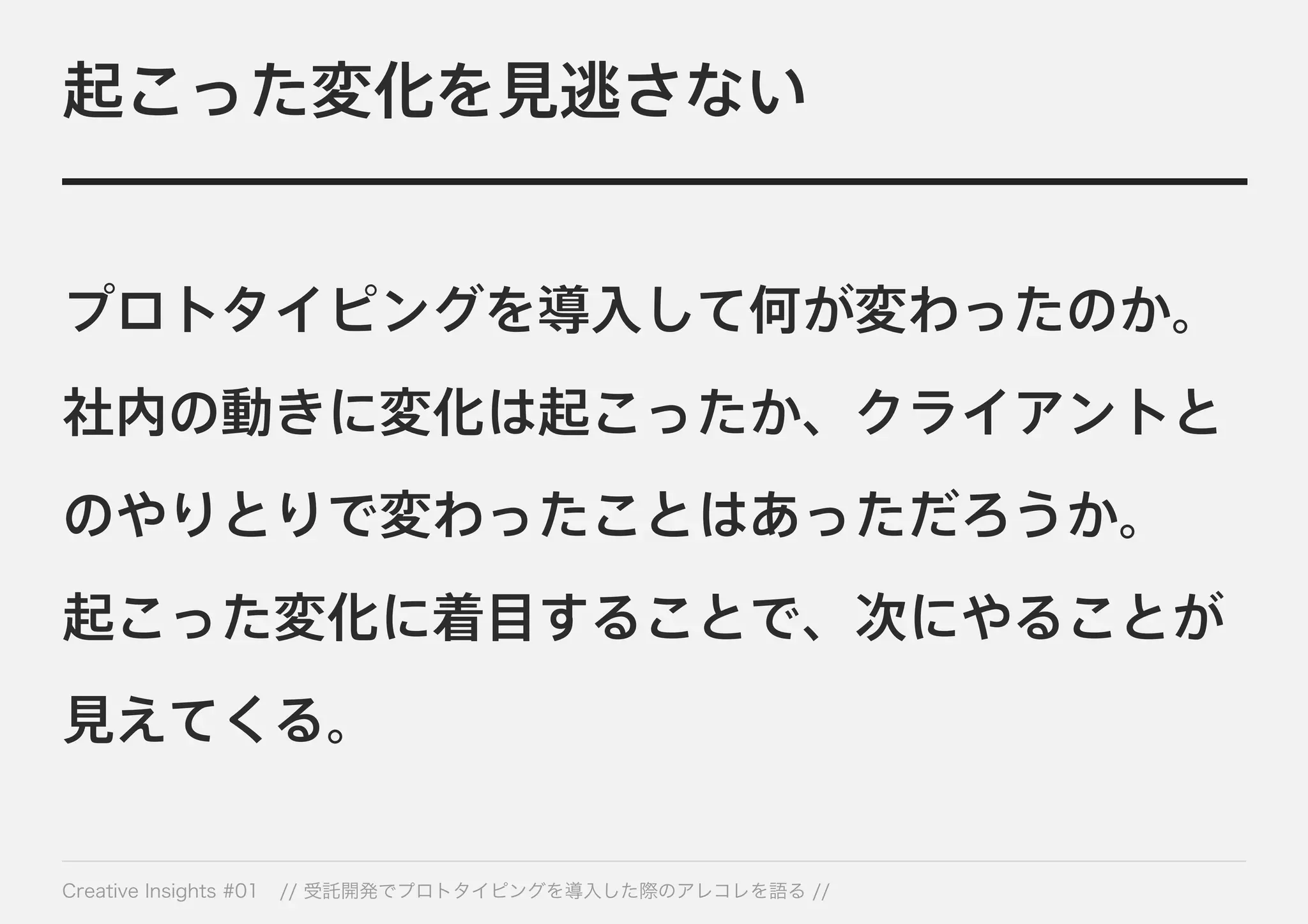 起こった変化を見逃さない 
プロトタイピングを導入して何が変わったのか。 
社内の動きに変化は起こったか、クライアントと 
のやりとりで変わったことはあっただろうか。 
起こった変化に着目することで、次にやることが 
見えてくる。 
Creative Insights #01 // 受託開発でプロトタイピングを導入した際のアレコレを語る // 
 