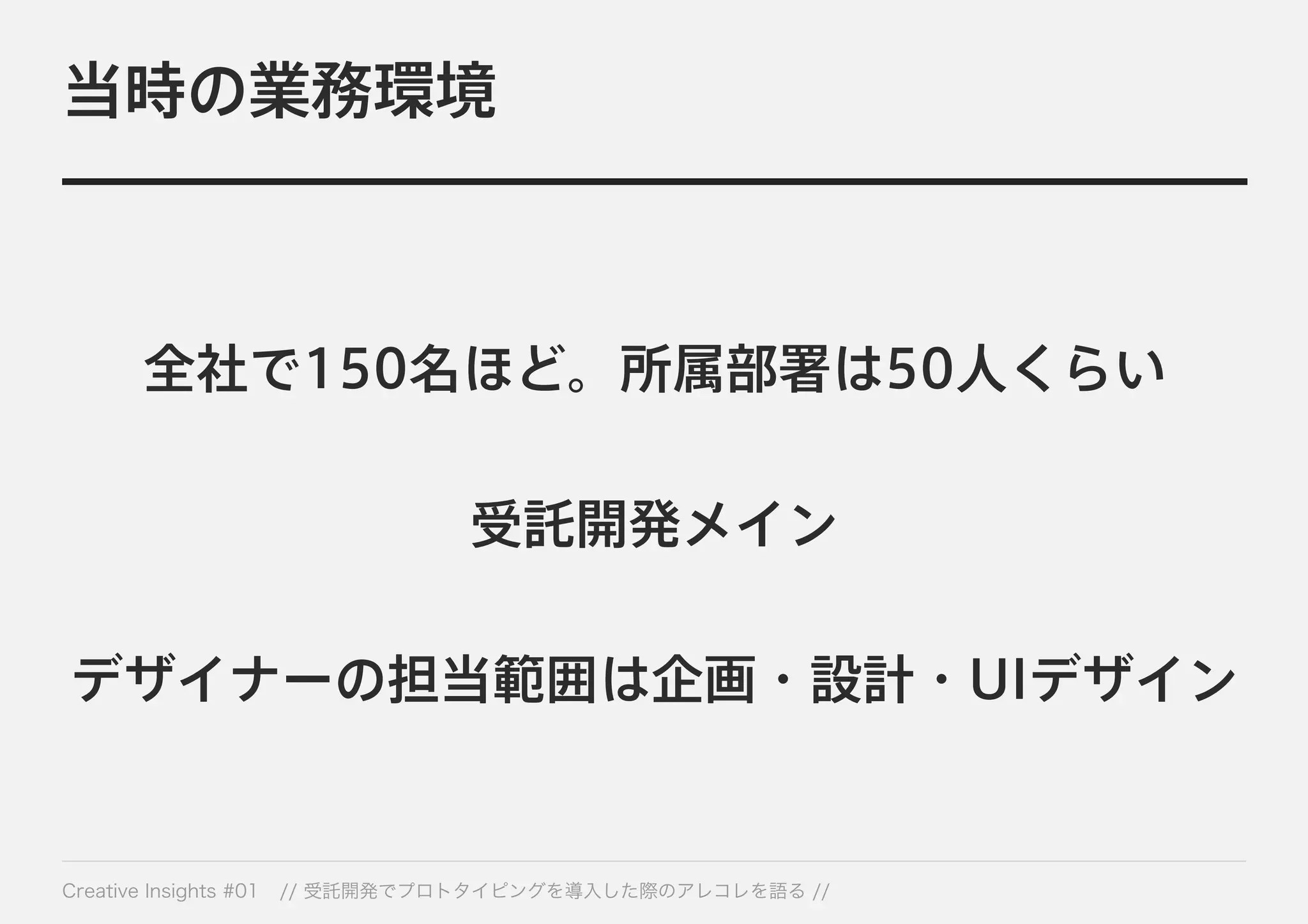 当時の業務環境 
全社で150名ほど。所属部署は50人くらい 
受託開発メイン 
デザイナーの担当範囲は企画・設計・UIデザイン 
Creative Insights #01 // 受託開発でプロトタイピングを導入した際のアレコレを語る // 
 