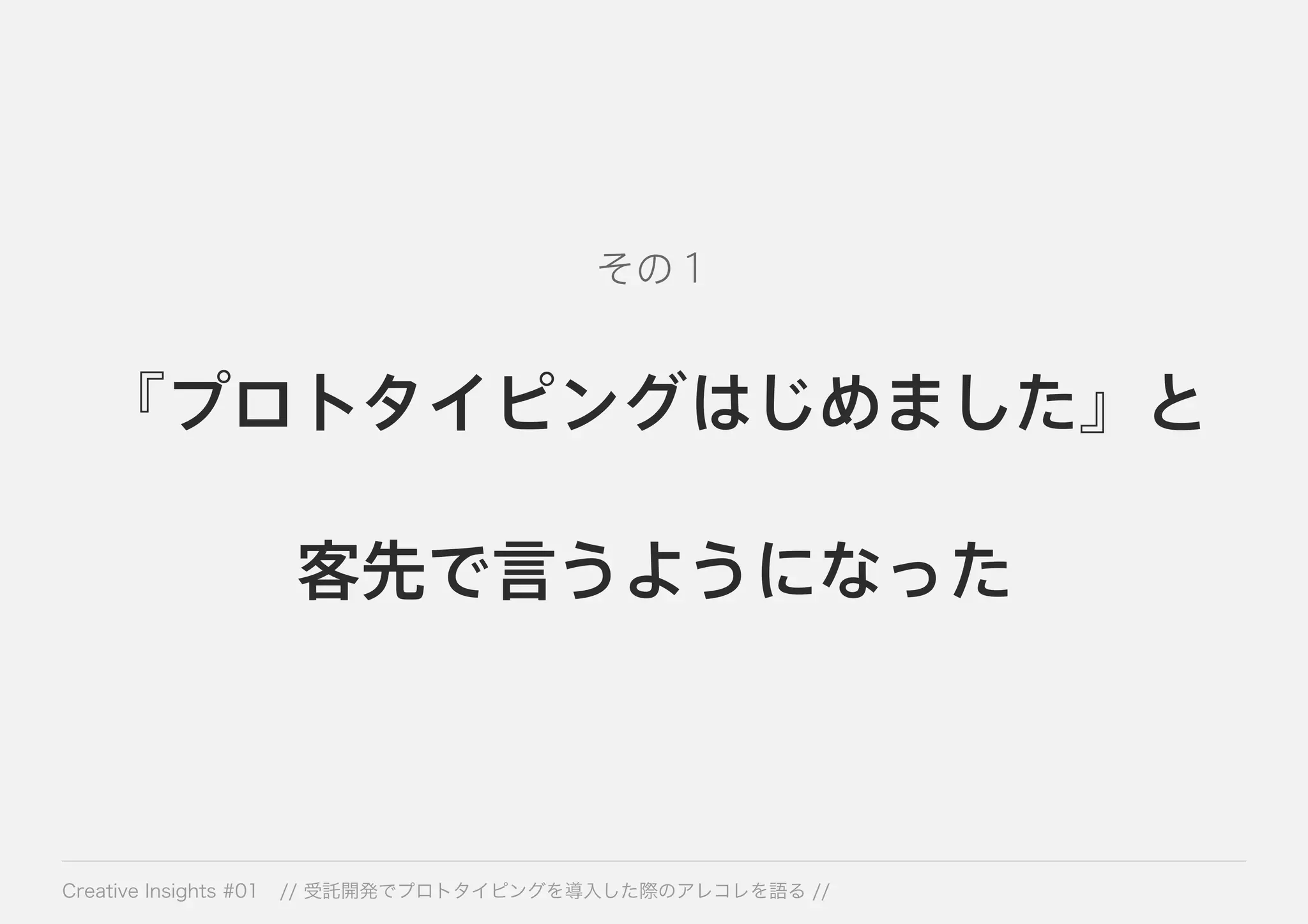 その１ 
『プロトタイピングはじめました』と 
客先で言うようになった 
Creative Insights #01 // 受託開発でプロトタイピングを導入した際のアレコレを語る // 
 