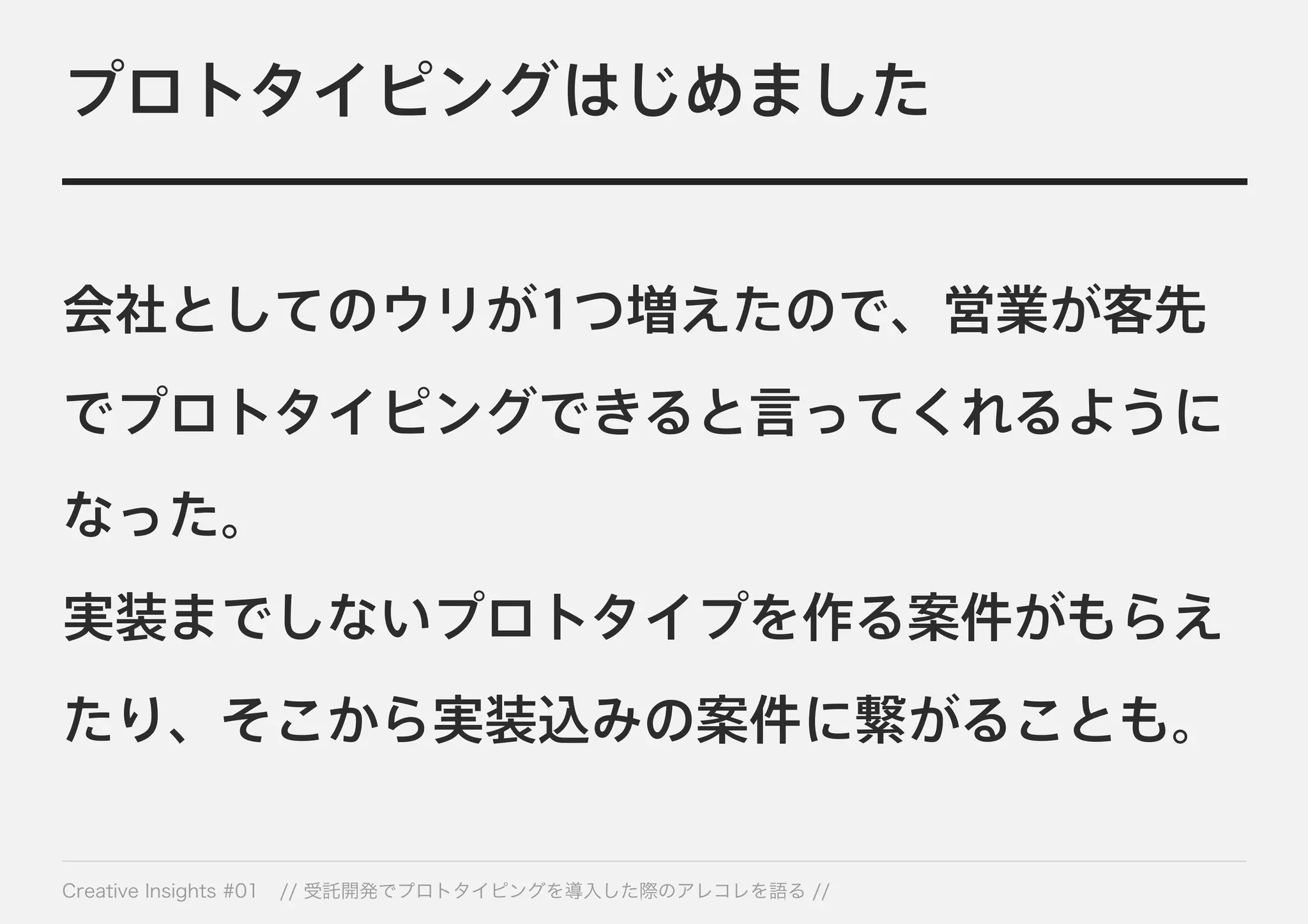 プロトタイピングはじめました 
会社としてのウリが1つ増えたので、営業が客先 
でプロトタイピングできると言ってくれるように 
なった。 
実装までしないプロトタイプを作る案件がもらえ 
たり、そこから実装込みの案件に繋がることも。 
Creative Insights #01 // 受託開発でプロトタイピングを導入した際のアレコレを語る // 
 