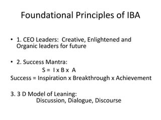 Foundational Principles of IBA
• 1. CEO Leaders: Creative, Enlightened and
Organic leaders for future
• 2. Success Mantra:
S = I x B x A
Success = Inspiration x Breakthrough x Achievement
3. 3 D Model of Leaning:
Discussion, Dialogue, Discourse
 