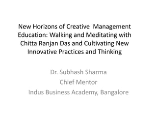 New Horizons of Creative Management
Education: Walking and Meditating with
Chitta Ranjan Das and Cultivating New
Innovative Practices and Thinking
Dr. Subhash Sharma
Chief Mentor
Indus Business Academy, Bangalore
 