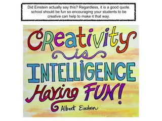Did Einstein actually say this? Regardless, it is a good quote,
school should be fun so encouraging your students to be
creative can help to make it that way.
 