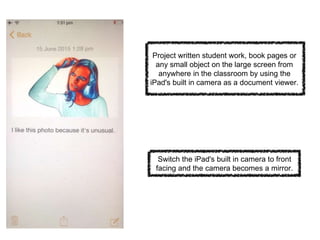 Project written student work, book pages or
any small object on the large screen from
anywhere in the classroom by using the
iPad's built in camera as a document viewer.
Switch the iPad's built in camera to front
facing and the camera becomes a mirror.
 
