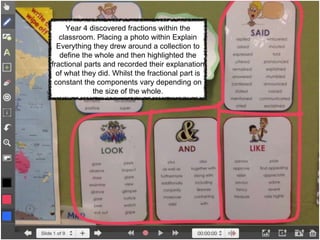 Year 4 discovered fractions within the
classroom. Placing a photo within Explain
Everything they drew around a collection to
define the whole and then highlighted the
fractional parts and recorded their explanation
of what they did. Whilst the fractional part is
constant the components vary depending on
the size of the whole.
 