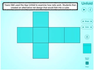 Years 5&6 used the App Unfold to examine how nets work. Students then
created an alternative net design that would fold into a cube.
 