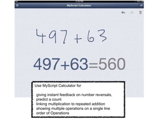 Use MyScript Calculator for
- giving instant feedback on number reversals,
- predict a count
- linking multiplication to repeated addition
- showing multiple operations on a single line
- order of Operations
 