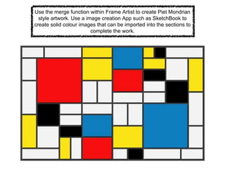 Use the merge function within Frame Artist to create Piet Mondrian
style artwork. Use a image creation App such as SketchBook to
create solid colour images that can be imported into the sections to
complete the work.
 