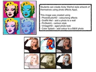 Students can create Andy Warhol style artwork of
themselves using photo effects Apps.
This image was created using
- PhotoStudioHD - colourising effects
- Graffiti Me! - add a photo to a wall
- PicSketch - cartoon style
- VintageHD - aged photo look
- Color Splash - add colour to a B&W photo
 